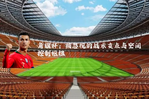 角旗杆：被忽视的战术支点与空间控制枢纽