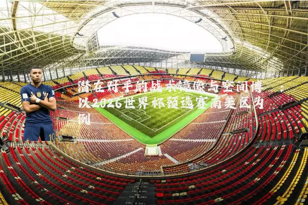 潜在对手的战术镜像与空间博弈：以2026世界杯预选赛南美区为例
