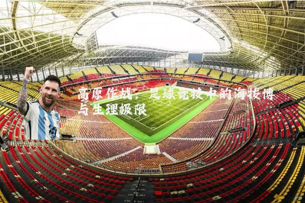 高原作战:足球竞技中的海拔博弈与生理极限